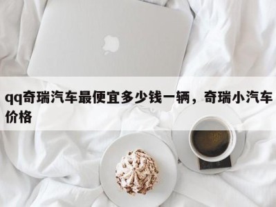 qq奇瑞汽车最便宜多少钱一辆，奇瑞小汽车价格