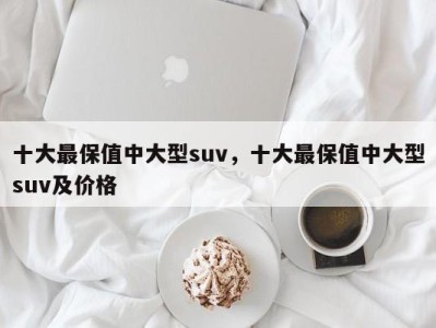 十大最保值中大型suv，十大最保值中大型suv及价格