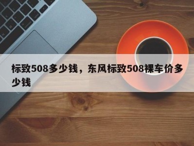 标致508多少钱，东风标致508裸车价多少钱