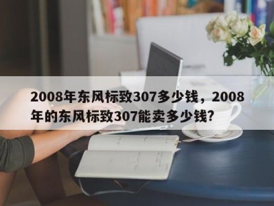 2008年东风标致307多少钱，2008年的东风标致307能卖多少钱?