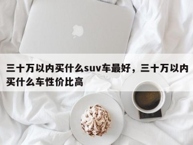 三十万以内买什么suv车最好，三十万以内买什么车性价比高