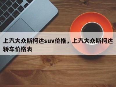 上汽大众斯柯达suv价格，上汽大众斯柯达轿车价格表