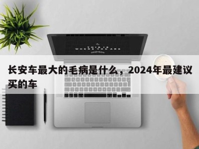 长安车最大的毛病是什么，2024年最建议买的车