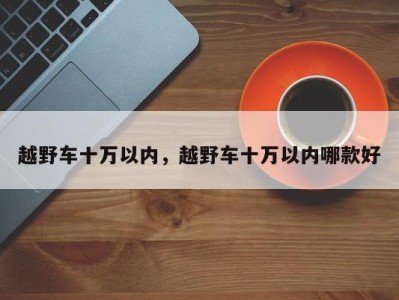 越野车十万以内，越野车十万以内哪款好