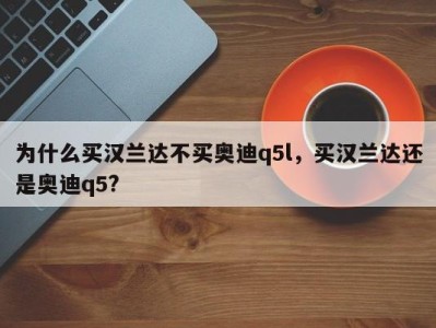 为什么买汉兰达不买奥迪q5l，买汉兰达还是奥迪q5?