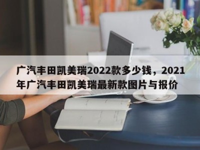 广汽丰田凯美瑞2022款多少钱，2021年广汽丰田凯美瑞最新款图片与报价