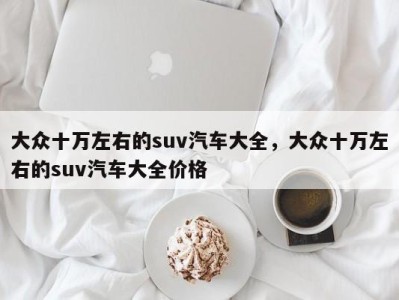 大众十万左右的suv汽车大全，大众十万左右的suv汽车大全价格