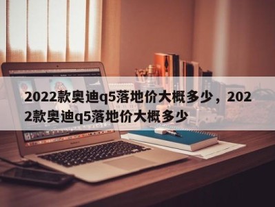 2022款奥迪q5落地价大概多少，2022款奥迪q5落地价大概多少