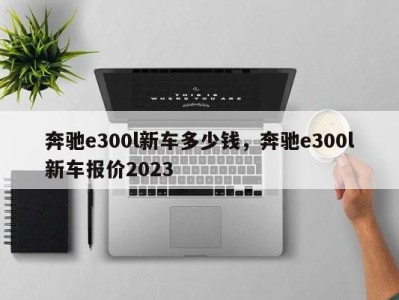 奔驰e300l新车多少钱，奔驰e300l新车报价2023