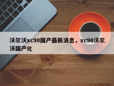 沃尔沃xc90国产最新消息，xc90沃尔沃国产化