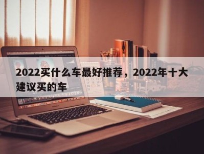 2022买什么车最好推荐，2022年十大建议买的车